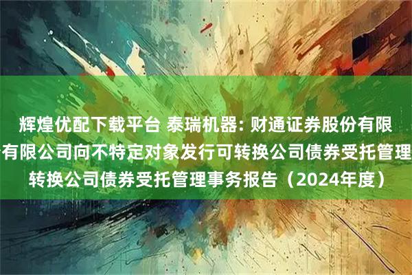 辉煌优配下载平台 泰瑞机器: 财通证券股份有限公司关于泰瑞机器股份有限公司向不特定对象发行可转换公司债券受托管理事务报告（2024年度）