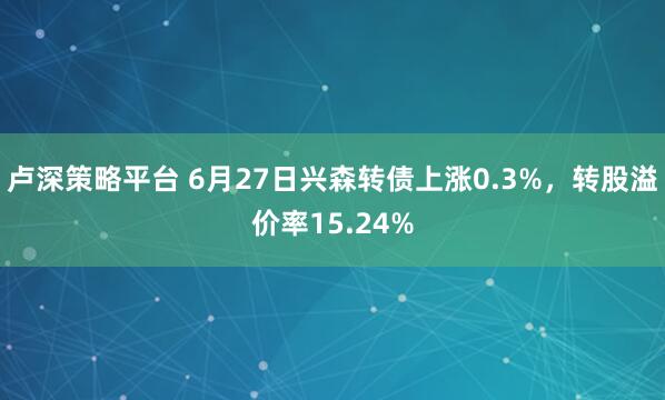 卢深策略平台 6月27日兴森转债上涨0.3%，转股溢价率15.24%