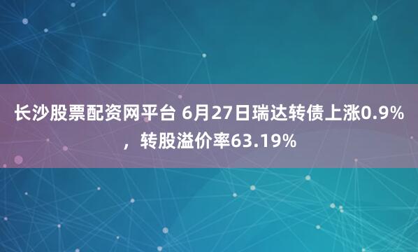长沙股票配资网平台 6月27日瑞达转债上涨0.9%，转股溢价率63.19%