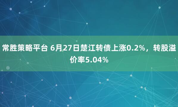 常胜策略平台 6月27日楚江转债上涨0.2%，转股溢价率5.04%