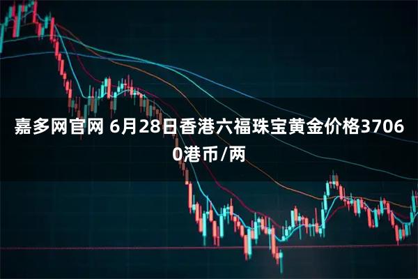 嘉多网官网 6月28日香港六福珠宝黄金价格37060港币/两