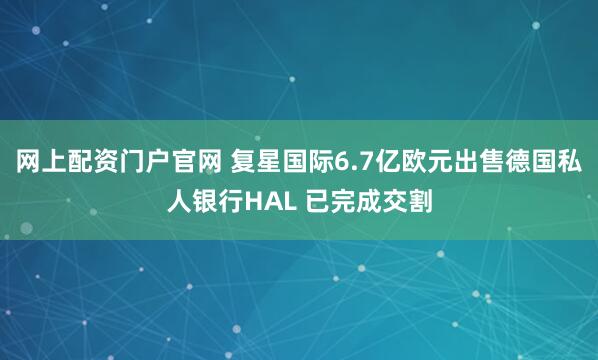 网上配资门户官网 复星国际6.7亿欧元出售德国私人银行HAL 已完成交割