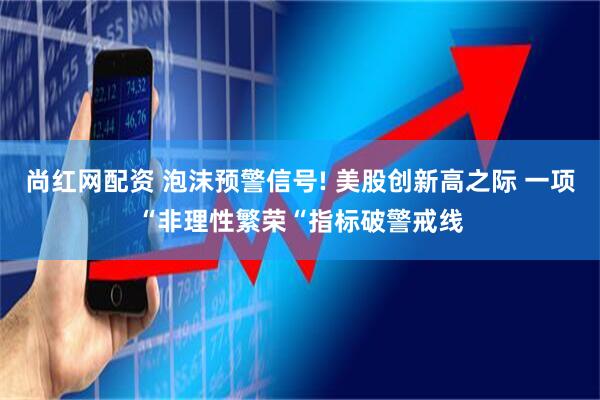 尚红网配资 泡沫预警信号! 美股创新高之际 一项“非理性繁荣“指标破警戒线