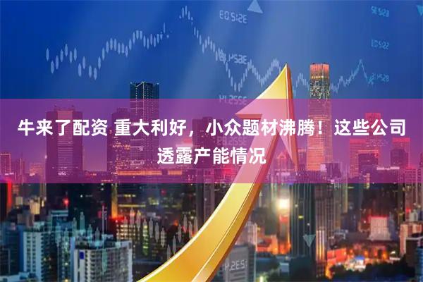 牛来了配资 重大利好，小众题材沸腾！这些公司透露产能情况