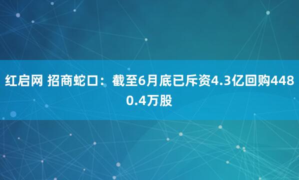 红启网 招商蛇口：截至6月底已斥资4.3亿回购4480.4万股