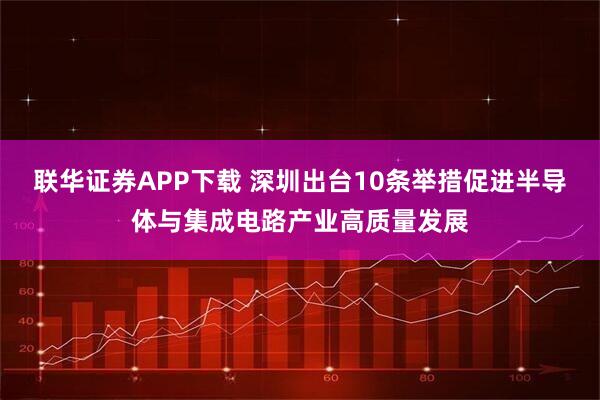联华证券APP下载 深圳出台10条举措促进半导体与集成电路产业高质量发展