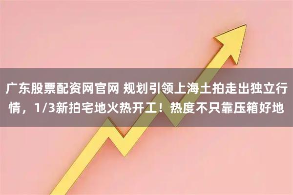广东股票配资网官网 规划引领上海土拍走出独立行情，1/3新拍宅地火热开工！热度不只靠压箱好地