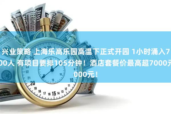 兴业策略 上海乐高乐园高温下正式开园 1小时涌入7500人 有项目要排105分钟！酒店套餐价最高超7000元！