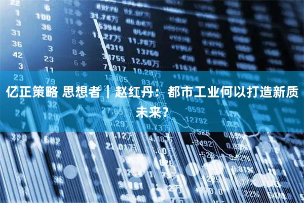 亿正策略 思想者｜赵红丹：都市工业何以打造新质未来？