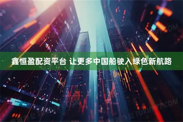 鑫恒盈配资平台 让更多中国船驶入绿色新航路