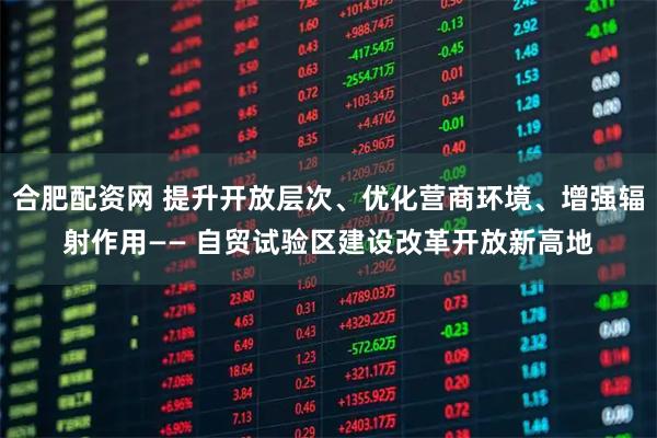 合肥配资网 提升开放层次、优化营商环境、增强辐射作用—— 自贸试验区建设改革开放新高地