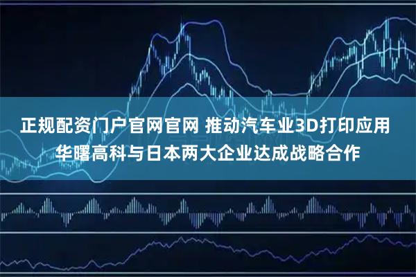 正规配资门户官网官网 推动汽车业3D打印应用 华曙高科与日本两大企业达成战略合作