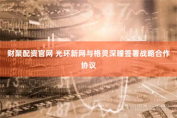 财聚配资官网 光环新网与格灵深瞳签署战略合作协议