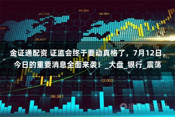 金证通配资 证监会终于要动真格了，7月12日，今日的重要消息全面来袭！_大盘_银行_震荡