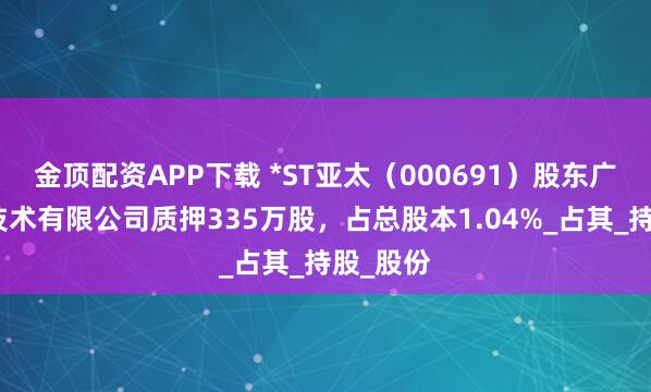 金顶配资APP下载 *ST亚太（000691）股东广州万顺技术有限公司质押335万股，占总股本1.04%_占其_持股_股份