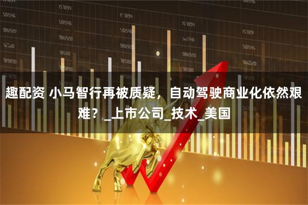 趣配资 小马智行再被质疑，自动驾驶商业化依然艰难？_上市公司_技术_美国
