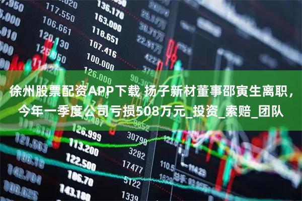 徐州股票配资APP下载 扬子新材董事邵寅生离职，今年一季度公司亏损508万元_投资_索赔_团队