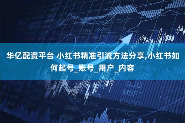 华亿配资平台 小红书精准引流方法分享,小红书如何起号_账号_用户_内容