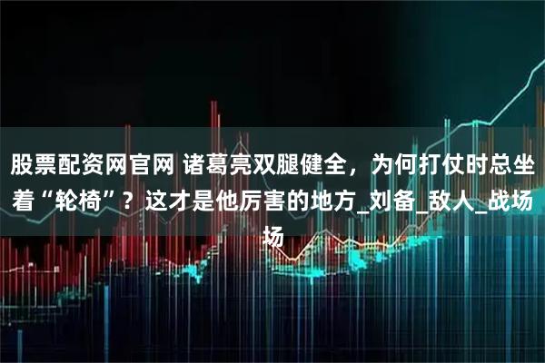 股票配资网官网 诸葛亮双腿健全，为何打仗时总坐着“轮椅”？这才是他厉害的地方_刘备_敌人_战场