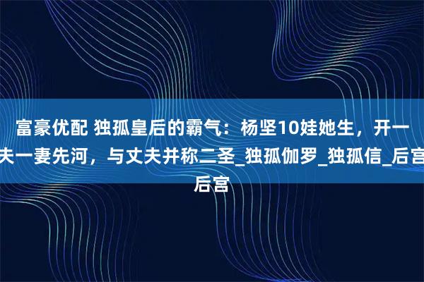 富豪优配 独孤皇后的霸气：杨坚10娃她生，开一夫一妻先河，与丈夫并称二圣_独孤伽罗_独孤信_后宫