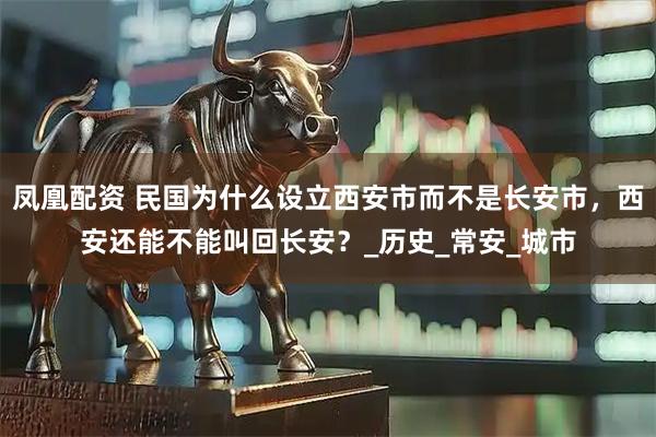 凤凰配资 民国为什么设立西安市而不是长安市，西安还能不能叫回长安？_历史_常安_城市