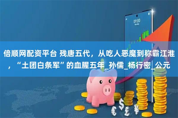 倍顺网配资平台 残唐五代，从吃人恶魔到称霸江淮，“土团白条军”的血腥五年_孙儒_杨行密_公元