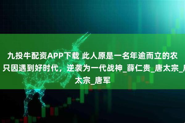 九投牛配资APP下载 此人原是一名年逾而立的农夫，只因遇到好时代，逆袭为一代战神_薛仁贵_唐太宗_唐军