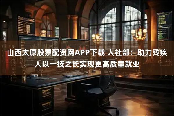 山西太原股票配资网APP下载 人社部：助力残疾人以一技之长实现更高质量就业