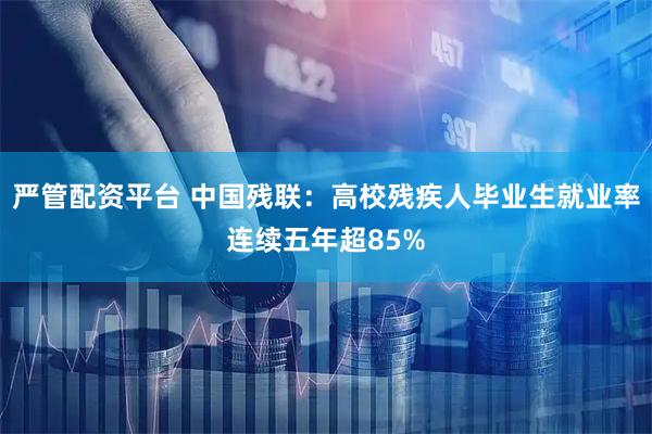 严管配资平台 中国残联：高校残疾人毕业生就业率连续五年超85%