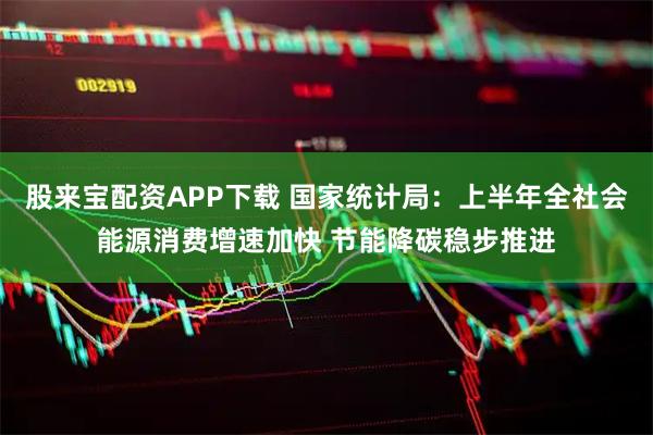 股来宝配资APP下载 国家统计局：上半年全社会能源消费增速加快 节能降碳稳步推进