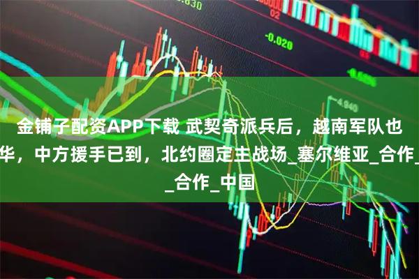 金铺子配资APP下载 武契奇派兵后，越南军队也要来华，中方援手已到，北约圈定主战场_塞尔维亚_合作_中国