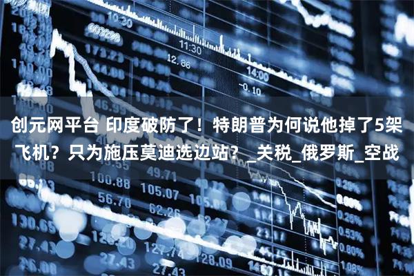 创元网平台 印度破防了！特朗普为何说他掉了5架飞机？只为施压莫迪选边站？_关税_俄罗斯_空战