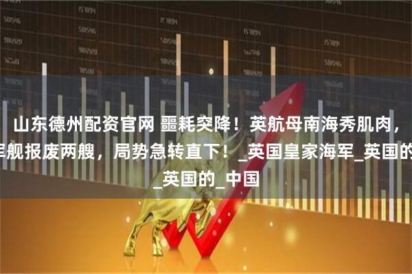 山东德州配资官网 噩耗突降！英航母南海秀肌肉，反遭军舰报废两艘，局势急转直下！_英国皇家海军_英国的_中国