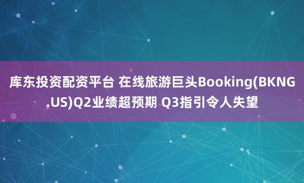 库东投资配资平台 在线旅游巨头Booking(BKNG.US)Q2业绩超预期 Q3指引令人失望