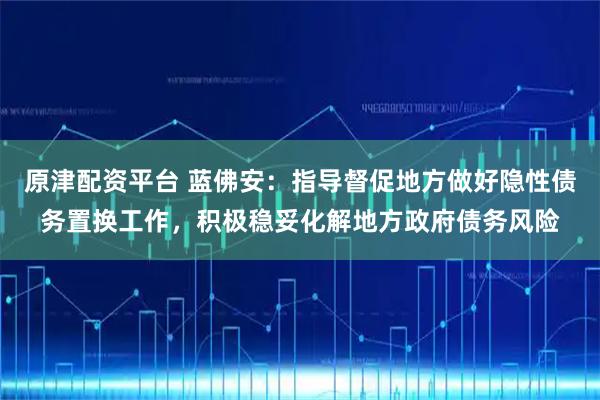 原津配资平台 蓝佛安：指导督促地方做好隐性债务置换工作，积极稳妥化解地方政府债务风险