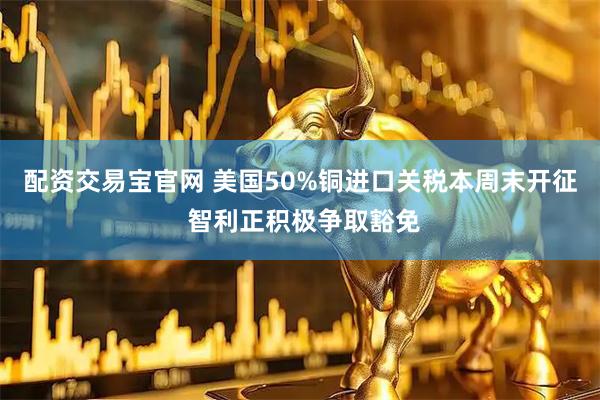 配资交易宝官网 美国50%铜进口关税本周末开征 智利正积极争取豁免