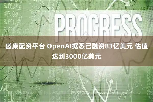 盛康配资平台 OpenAI据悉已融资83亿美元 估值达到3000亿美元