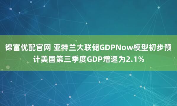 锦富优配官网 亚特兰大联储GDPNow模型初步预计美国第三季度GDP增速为2.1%