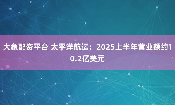 大象配资平台 太平洋航运：2025上半年营业额约10.2亿美元