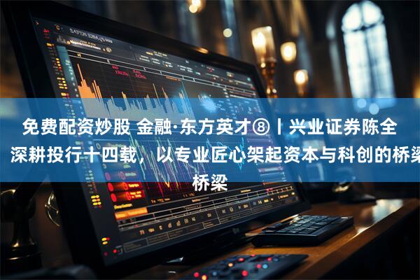 免费配资炒股 金融·东方英才⑧丨兴业证券陈全：深耕投行十四载，以专业匠心架起资本与科创的桥梁