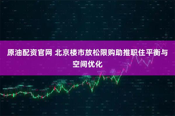 原油配资官网 北京楼市放松限购助推职住平衡与空间优化