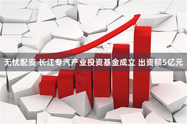 无忧配资 长江专汽产业投资基金成立 出资额5亿元