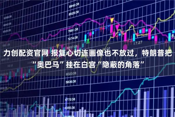 力创配资官网 报复心切连画像也不放过，特朗普把“奥巴马”挂在白宫“隐蔽的角落”