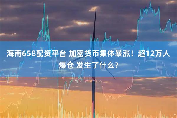 海南658配资平台 加密货币集体暴涨！超12万人爆仓 发生了什么？