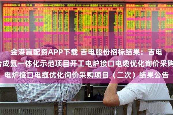 金港赢配资APP下载 吉电股份招标结果：吉电股份-大安风光制绿氢合成氨一体化示范项目开工电炉接口电缆优化询价采购项目（二次）结果公告