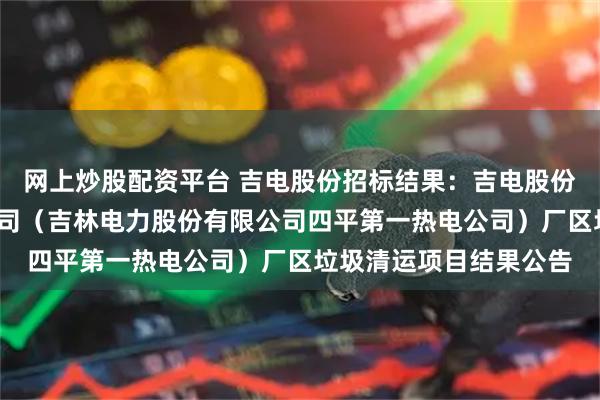 网上炒股配资平台 吉电股份招标结果：吉电股份-吉林吉长电力有限公司（吉林电力股份有限公司四平第一热电公司）厂区垃圾清运项目结果公告