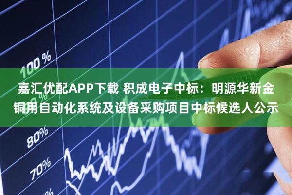 嘉汇优配APP下载 积成电子中标：明源华新金铜用自动化系统及设备采购项目中标候选人公示