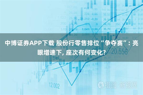 中博证券APP下载 股份行零售排位“争夺赛”: 亮眼增速下, 座次有何变化?