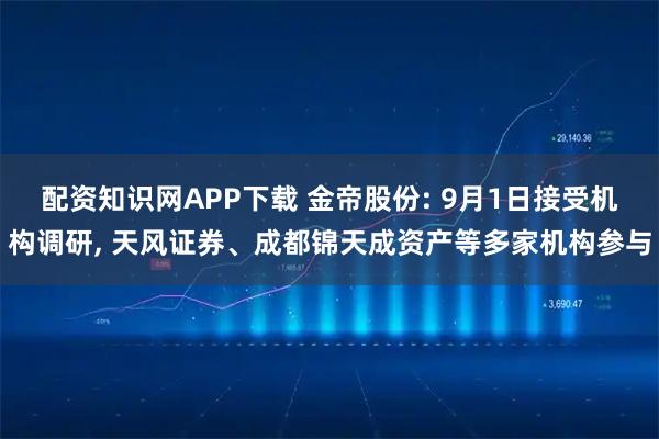 配资知识网APP下载 金帝股份: 9月1日接受机构调研, 天风证券、成都锦天成资产等多家机构参与