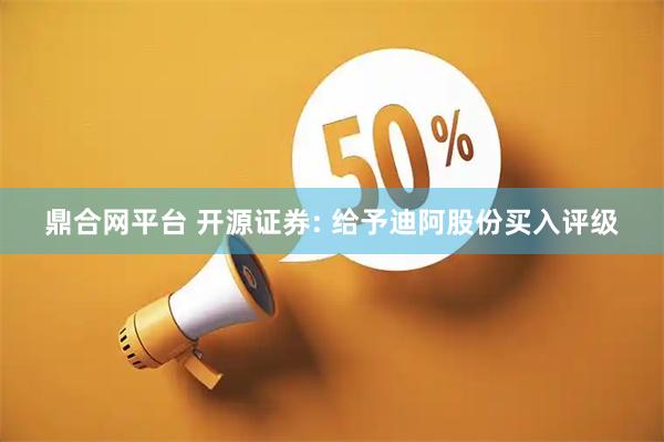 鼎合网平台 开源证券: 给予迪阿股份买入评级